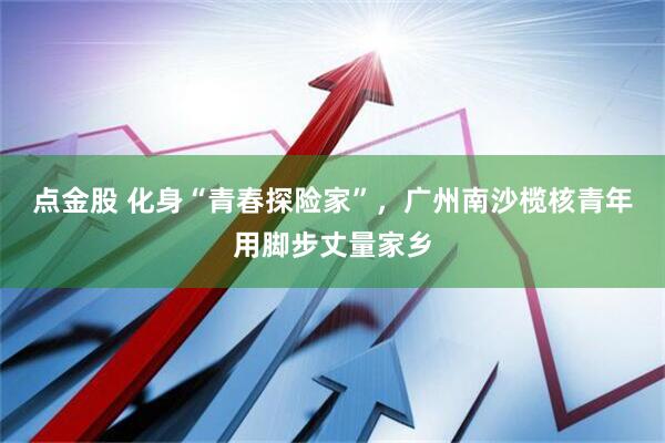 点金股 化身“青春探险家”，广州南沙榄核青年用脚步丈量家乡