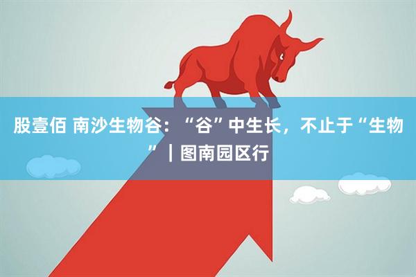 股壹佰 南沙生物谷：“谷”中生长，不止于“生物”｜图南园区行